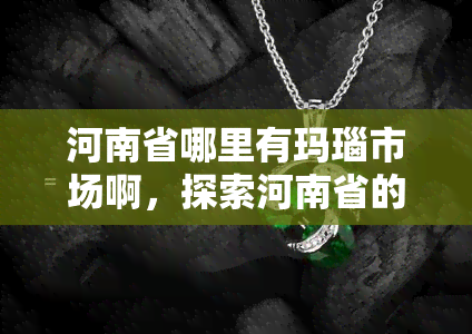 河南省哪里有玛瑙市场啊，探索河南省的玛瑙市场：在哪里可以找到优质的玛瑙？