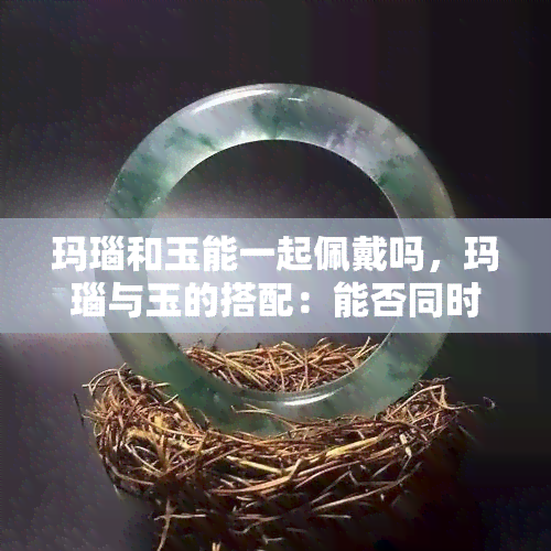 玛瑙和玉能一起佩戴吗，玛瑙与玉的搭配：能否同时佩戴？