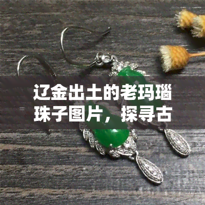 辽金出土的老玛瑙珠子图片，探寻古代文明：辽金时期老玛瑙珠子的精美图片展示