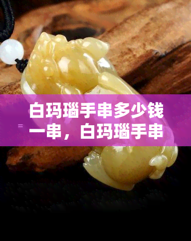 白玛瑙手串多少钱一串，白玛瑙手串价格详解：多少钱一串才划算？