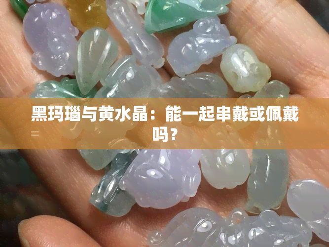 黑玛瑙与黄水晶：能一起串戴或佩戴吗？