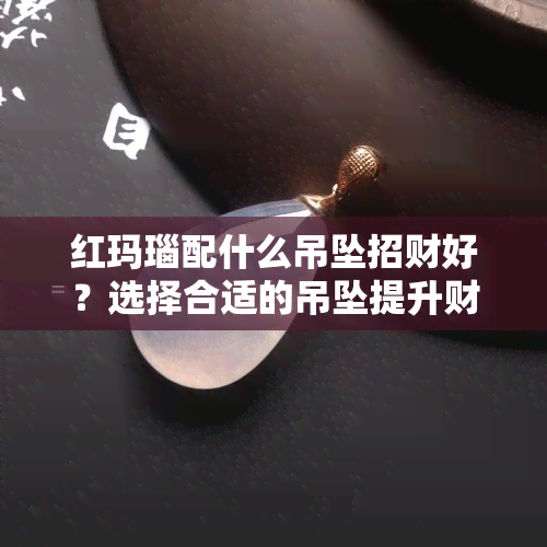 红玛瑙配什么吊坠招财好？选择合适的吊坠提升财运与美感！