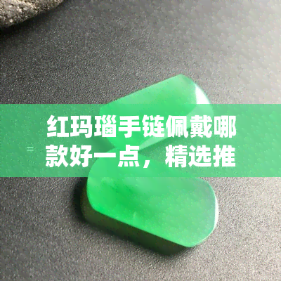 红玛瑙手链佩戴哪款好一点，精选推荐：红玛瑙手链款式搭配指南