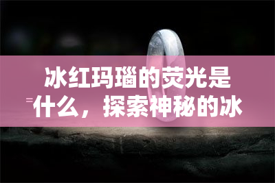 冰红玛瑙的荧光是什么，探索神秘的冰红玛瑙：解析其独特的荧光现象