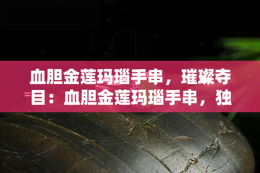 血胆金莲玛瑙手串，璀璨夺目：血胆金莲玛瑙手串，独具魅力的珠宝配饰