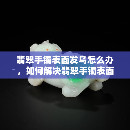 翡翠手镯表面发乌怎么办，如何解决翡翠手镯表面发乌的问题？