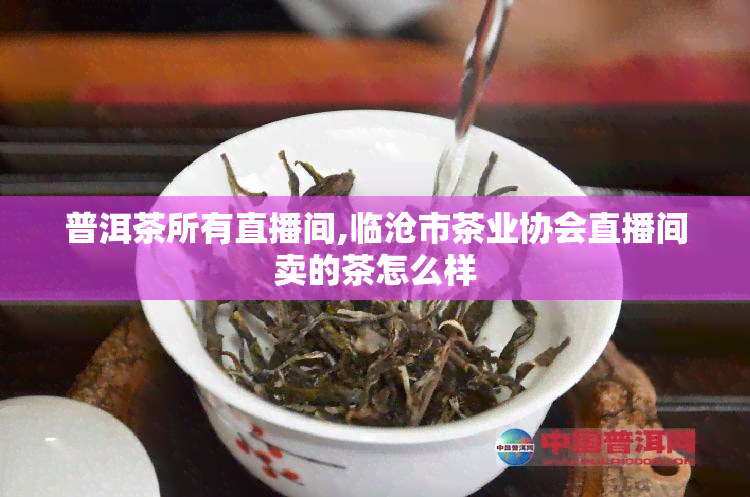 普洱茶所有直播间,临沧市茶业协会直播间卖的茶怎么样