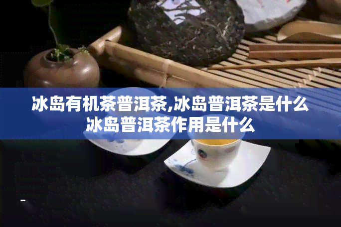 冰岛有机茶普洱茶,冰岛普洱茶是什么冰岛普洱茶作用是什么