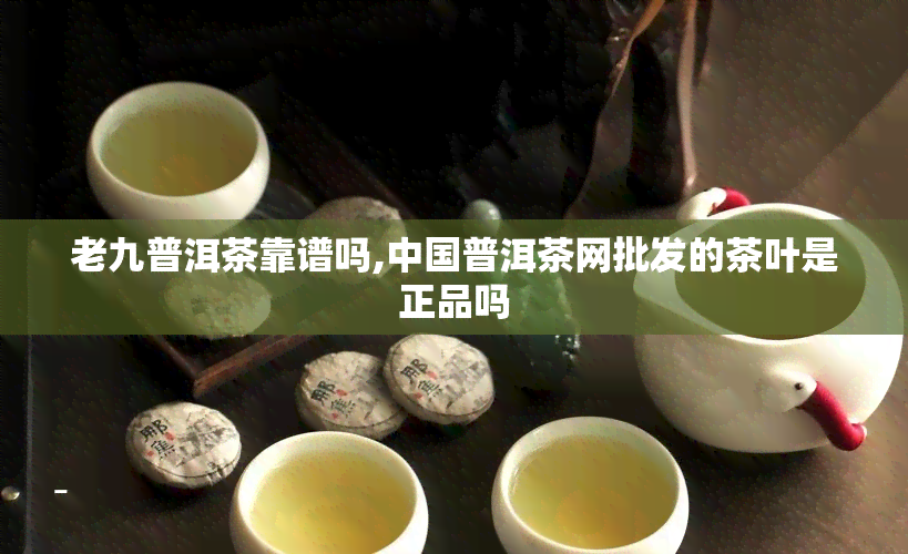 老九普洱茶靠谱吗,中国普洱茶网批发的茶叶是正品吗