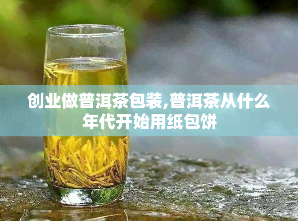 创业做普洱茶包装,普洱茶从什么年代开始用纸包饼