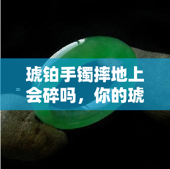 琥铂手镯摔地上会碎吗，你的琥珀手镯安全吗？小心摔在地上可能会碎！