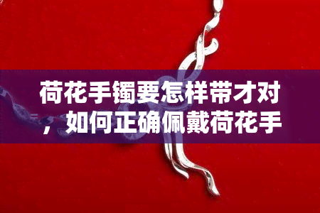 荷花手镯要怎样带才对，如何正确佩戴荷花手镯？详细步骤解析