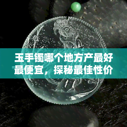 玉手镯哪个地方产更好更便宜，探秘更佳性价比！玉手镯产地大盘点