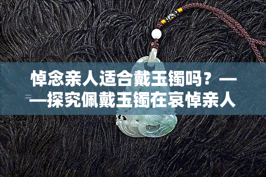 悼念亲人适合戴玉镯吗？——探究佩戴玉镯在哀悼亲人的仪式中的合适性