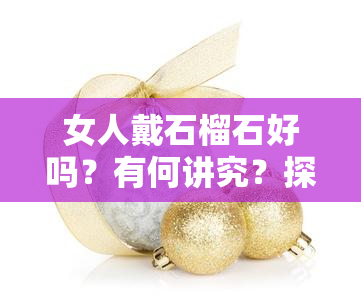 女人戴石榴石好吗？有何讲究？探讨石榴石的功效