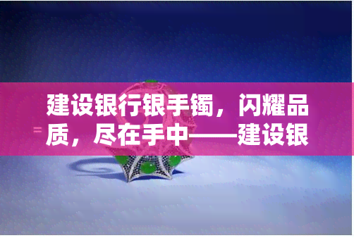 建设银行银手镯，闪耀品质，尽在手中——建设银行银手镯推荐