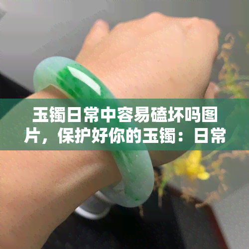 玉镯日常中容易磕坏吗图片，保护好你的玉镯：日常生活中如何避免磕坏？看图解析