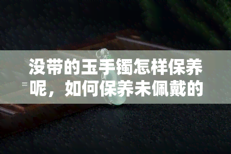 没带的玉手镯怎样保养呢，如何保养未佩戴的玉手镯？