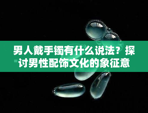 男人戴手镯有什么说法？探讨男性配饰文化的象征意义与时尚趋势