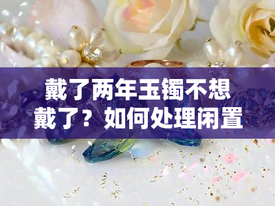 戴了两年玉镯不想戴了？如何处理闲置玉镯？