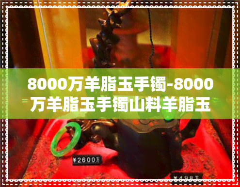 8000万羊脂玉手镯-8000万羊脂玉手镯山料羊脂玉乡一克多少钱