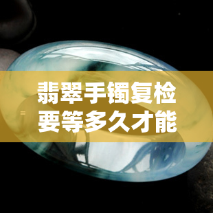 翡翠手镯复检要等多久才能买，等待时间解析：翡翠手镯复检后何时能购买？