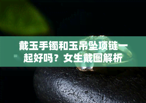 戴玉手镯和玉吊坠项链一起好吗？女生戴图解析