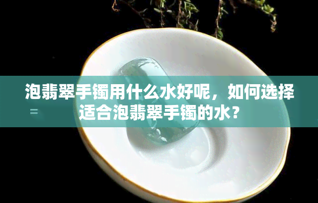 泡翡翠手镯用什么水好呢，如何选择适合泡翡翠手镯的水？