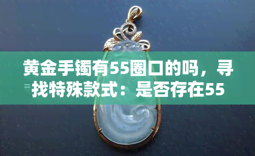 黄金手镯有55圈口的吗，寻找特殊款式：是否存在55圈口的黄金手镯？