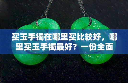 买玉手镯在哪里买比较好，哪里买玉手镯更好？一份全面的购物指南