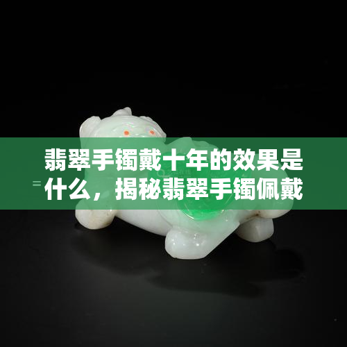 翡翠手镯戴十年的效果是什么，揭秘翡翠手镯佩戴十年后的神奇效果！