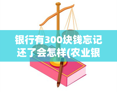 银行有300块钱忘记还了会怎样(农业银行卡存款300元太少会怎样)