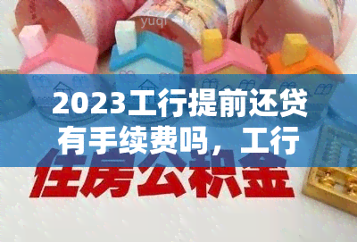 2023工行提前还贷有手续费吗，工行提前还款2023最新规定