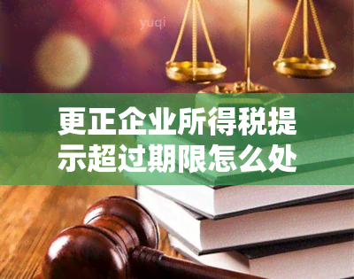 更正企业所得税提示超过期限怎么处理 怎么更正以前年度企业所得税