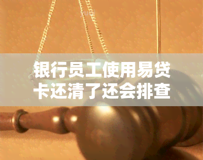 银行员工使用易贷卡还清了还会排查吗，农商银行易贷卡三年到期