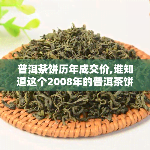 普洱茶饼历年成交价,谁知道这个2008年的普洱茶饼价格