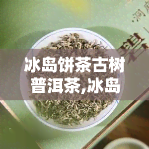 冰岛饼茶古树普洱茶,冰岛老寨古树茶口感特点