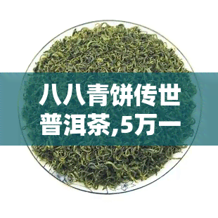 八八青饼传世普洱茶,5万一饼的普洱茶叫什么名字