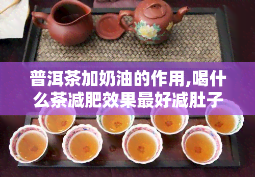 普洱茶加奶油的作用,喝什么茶减肥效果更好减肚子喝什么茶更好的