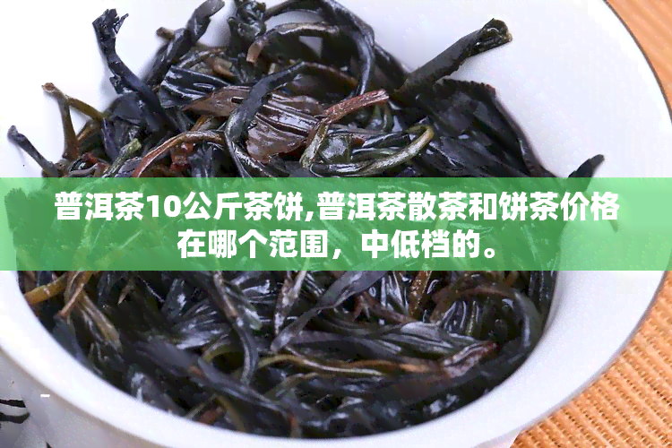 普洱茶10公斤茶饼,普洱茶散茶和饼茶价格在哪个范围，中低档的。