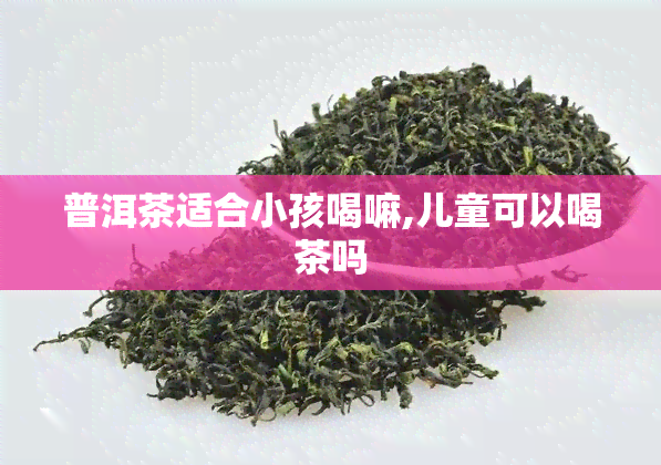 普洱茶适合小孩喝嘛,儿童可以喝茶吗