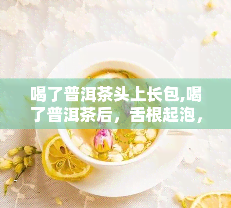 喝了普洱茶头上长包,喝了普洱茶后，舌根起泡，怎么回事呢！！急！！