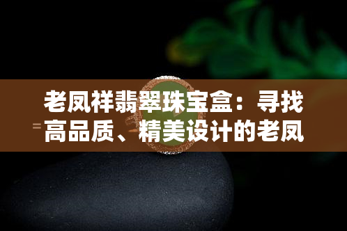 老凤祥翡翠珠宝盒：寻找高品质、精美设计的老凤祥翡翠珠宝盒