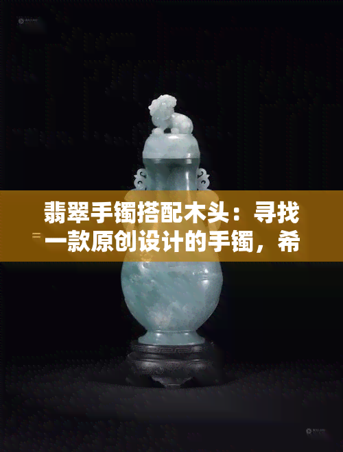 翡翠手镯搭配木头：寻找一款原创设计的手镯，希望能与木头或原木材质相搭配