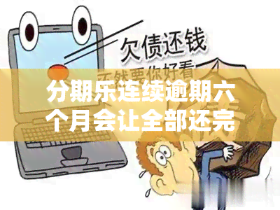 分期乐连续逾期六个月会让全部还完吗，分期乐逾期会让你一次性还款吗