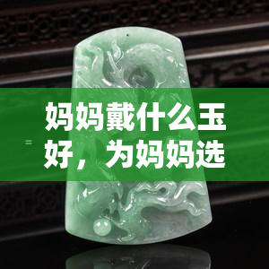 妈妈戴什么玉好，为妈妈选玉：如何挑选最适合她的玉石饰品？