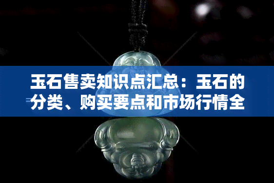 玉石售卖知识点汇总：玉石的分类、购买要点和市场行情全解析