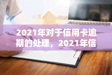 2021年对于信用卡逾期的处理，2021年信用卡逾期：如何正确处理和避免后果？