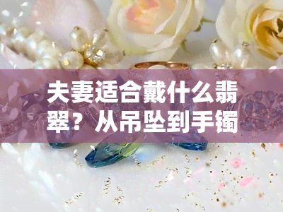 夫妻适合戴什么翡翠？从吊坠到手镯，一网打尽！