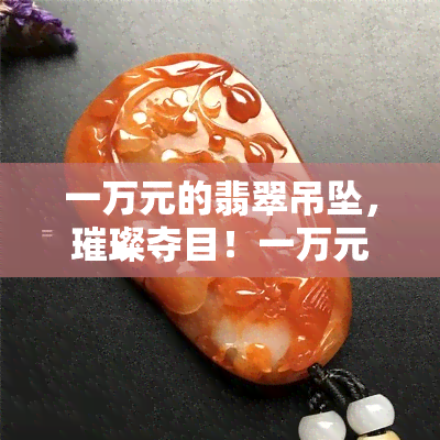 一万元的翡翠吊坠，璀璨夺目！一万元翡翠吊坠，让您闪耀全场！